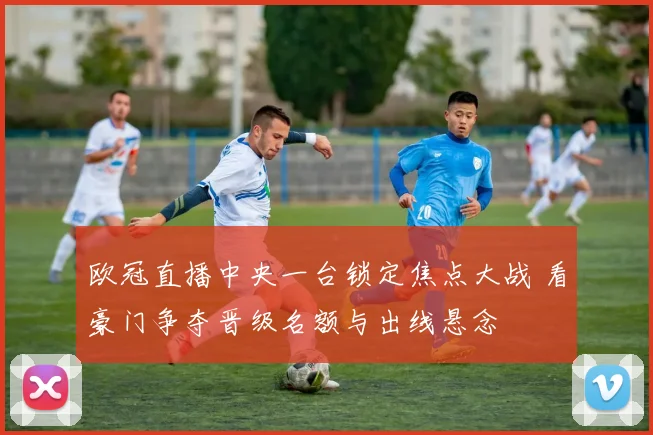 欧冠直播中央一台锁定焦点大战 看豪门争夺晋级名额与出线悬念