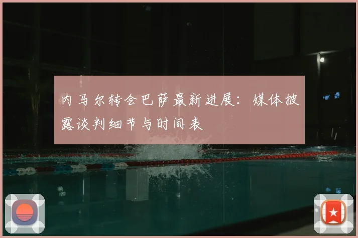内马尔转会巴萨最新进展:媒体披露谈判细节与时间表