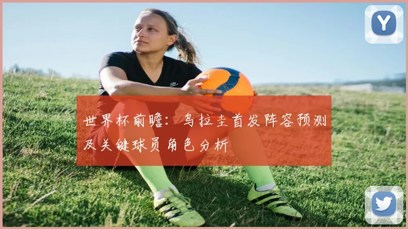 世界杯前瞻：乌拉圭首发阵容预测及关键球员角色分析