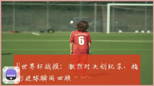 U世界杯战报：激烈对决创纪录，精彩进球瞬间回顾